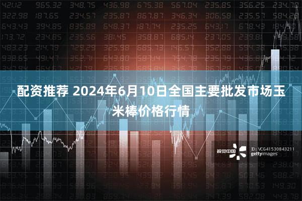 配资推荐 2024年6月10日全国主要批发市场玉米棒价格行情