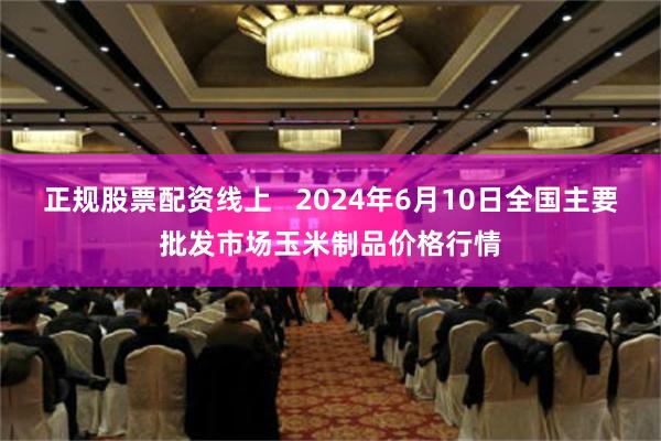 正规股票配资线上   2024年6月10日全国主要批发市场玉米制品价格行情