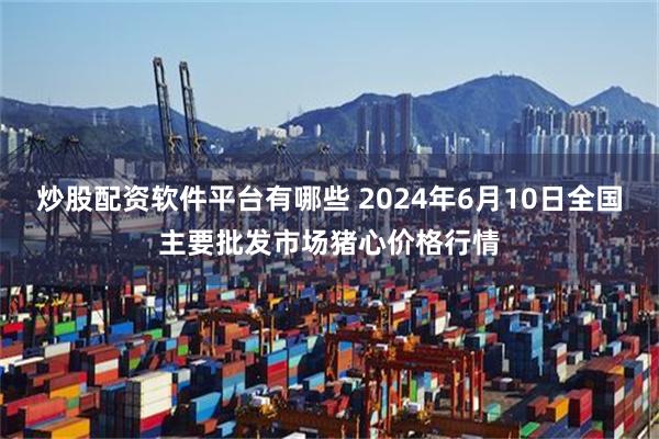 炒股配资软件平台有哪些 2024年6月10日全国主要批发市场猪心价格行情