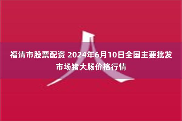 福清市股票配资 2024年6月10日全国主要批发市场猪大肠价格行情