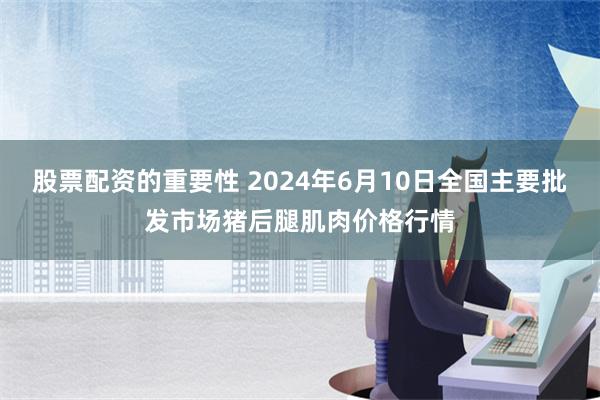 股票配资的重要性 2024年6月10日全国主要批发市场猪后腿肌肉价格行情