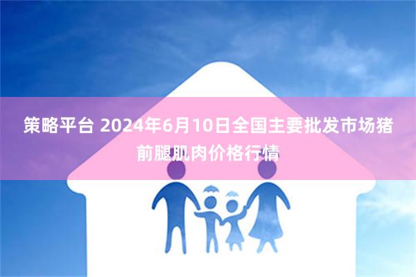 策略平台 2024年6月10日全国主要批发市场猪前腿肌肉价格行情