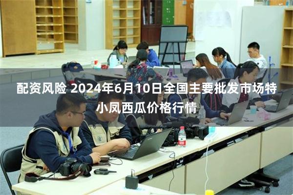 配资风险 2024年6月10日全国主要批发市场特小凤西瓜价格行情