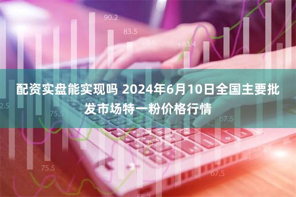 配资实盘能实现吗 2024年6月10日全国主要批发市场特一粉价格行情