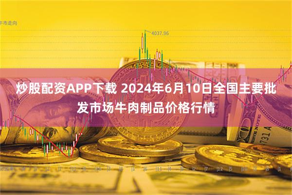 炒股配资APP下载 2024年6月10日全国主要批发市场牛肉制品价格行情