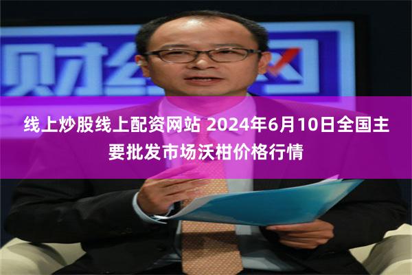 线上炒股线上配资网站 2024年6月10日全国主要批发市场沃柑价格行情