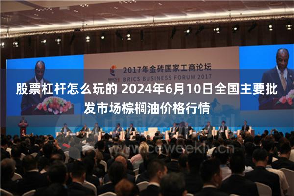 股票杠杆怎么玩的 2024年6月10日全国主要批发市场棕榈油价格行情