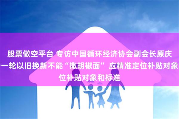 股票做空平台 专访中国循环经济协会副会长原庆丹：新一轮以旧换新不能“撒胡椒面” 应精准定位补贴对象和标准