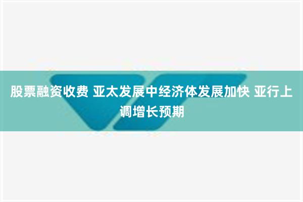 股票融资收费 亚太发展中经济体发展加快 亚行上调增长预期