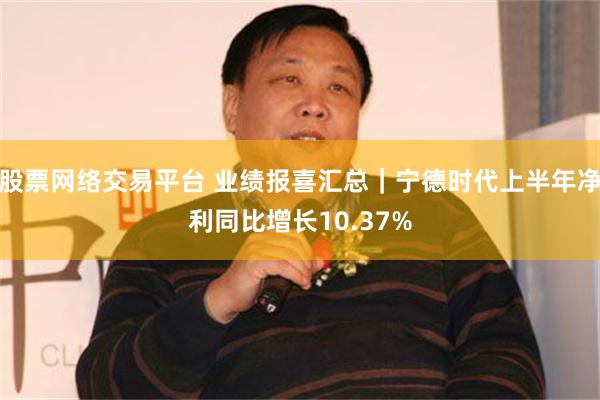 股票网络交易平台 业绩报喜汇总｜宁德时代上半年净利同比增长10.37%