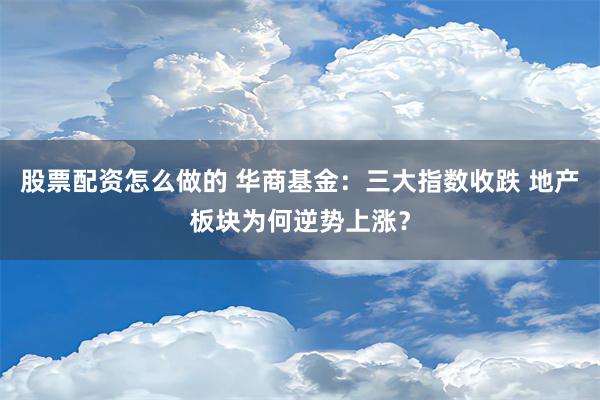 股票配资怎么做的 华商基金：三大指数收跌 地产板块为何逆势上涨？