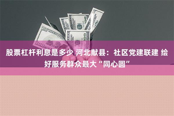 股票杠杆利息是多少 河北献县：社区党建联建 绘好服务群众最大“同心圆”