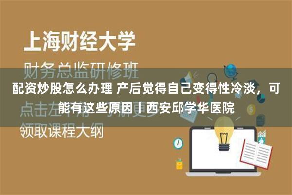 配资炒股怎么办理 产后觉得自己变得性冷淡，可能有这些原因丨西安邱学华医院