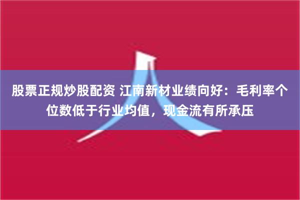 股票正规炒股配资 江南新材业绩向好：毛利率个位数低于行业均值，现金流有所承压