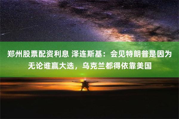 郑州股票配资利息 泽连斯基：会见特朗普是因为无论谁赢大选，乌克兰都得依靠美国