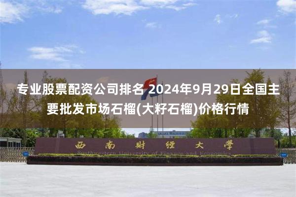 专业股票配资公司排名 2024年9月29日全国主要批发市场石榴(大籽石榴)价格行情