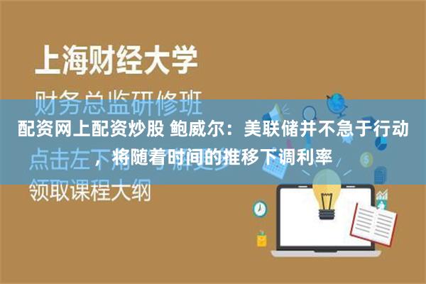 配资网上配资炒股 鲍威尔：美联储并不急于行动，将随着时间的推移下调利率