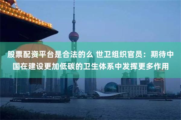 股票配资平台是合法的么 世卫组织官员：期待中国在建设更加低碳的卫生体系中发挥更多作用