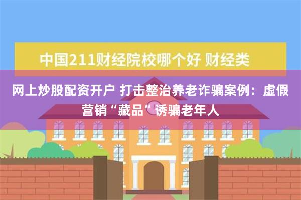 网上炒股配资开户 打击整治养老诈骗案例：虚假营销“藏品”诱骗老年人