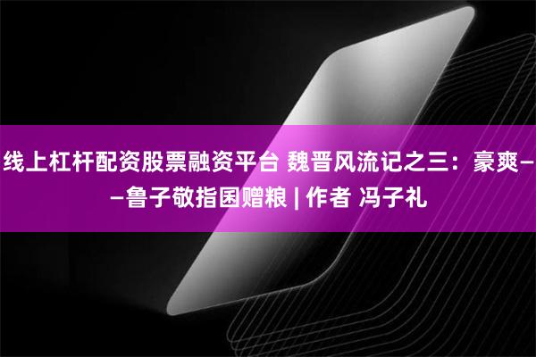 线上杠杆配资股票融资平台 魏晋风流记之三：豪爽——鲁子敬指囷赠粮 | 作者 冯子礼