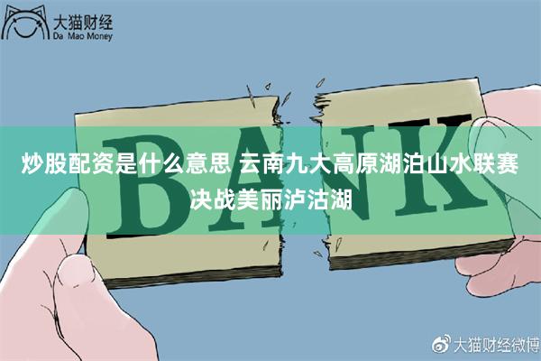 炒股配资是什么意思 云南九大高原湖泊山水联赛决战美丽泸沽湖