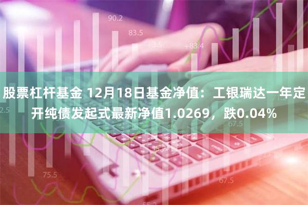 股票杠杆基金 12月18日基金净值：工银瑞达一年定开纯债发起式最新净值1.0269，跌0.04%