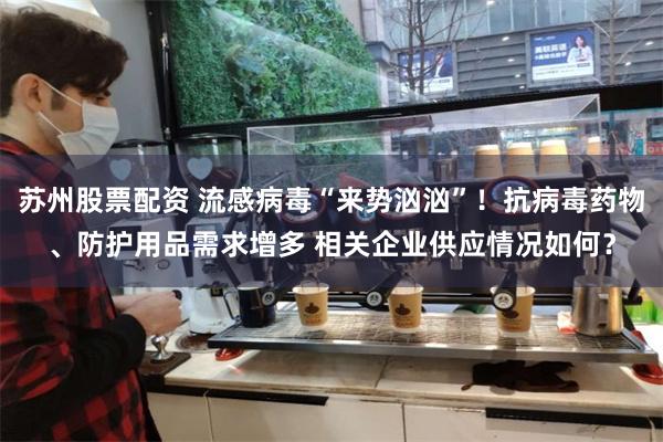 苏州股票配资 流感病毒“来势汹汹”！抗病毒药物、防护用品需求增多 相关企业供应情况如何？