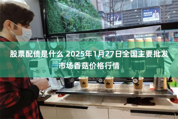 股票配债是什么 2025年1月27日全国主要批发市场香菇价格行情